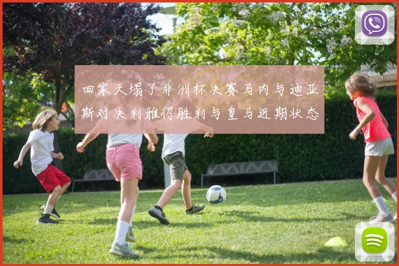 回家天塌了非洲杯决赛马内与迪亚斯对决利雅得胜利与皇马近期状态堪忧