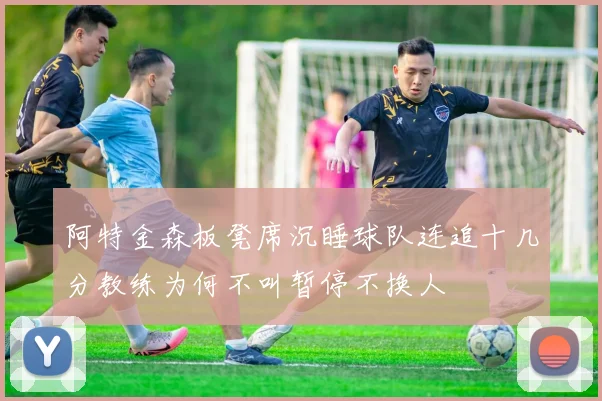 阿特金森板凳席沉睡球队连追十几分教练为何不叫暂停不换人