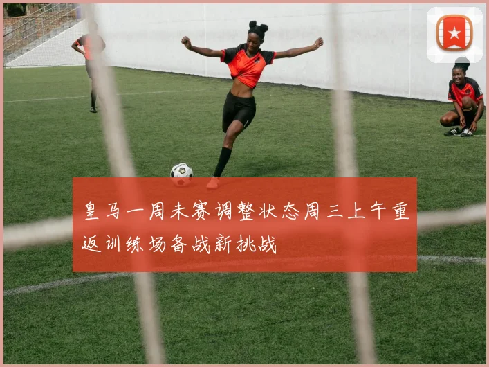 皇马一周未赛调整状态周三上午重返训练场备战新挑战