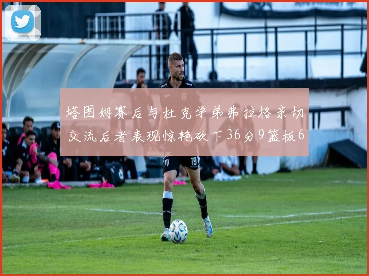 塔图姆赛后与杜克学弟弗拉格亲切交流后者表现惊艳砍下36分9篮板6助攻
