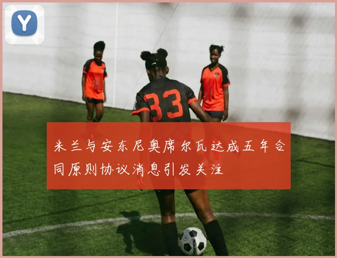 米兰与安东尼奥席尔瓦达成五年合同原则协议消息引发关注