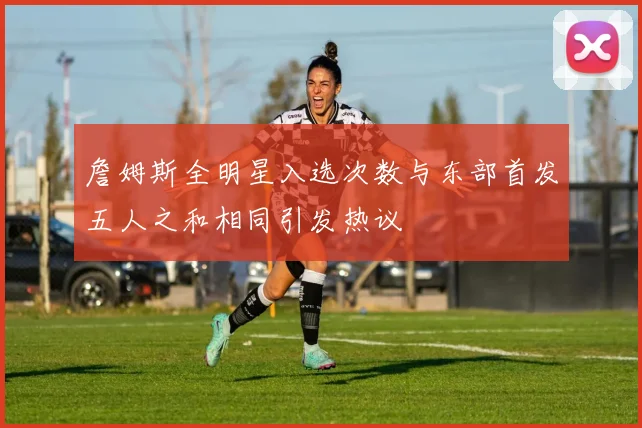 詹姆斯全明星入选次数与东部首发五人之和相同引发热议
