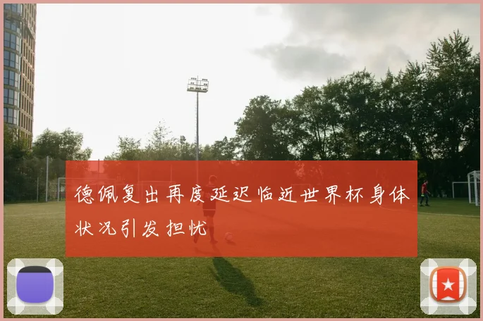 德佩复出再度延迟临近世界杯身体状况引发担忧