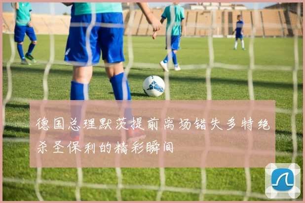 德国总理默茨提前离场错失多特绝杀圣保利的精彩瞬间