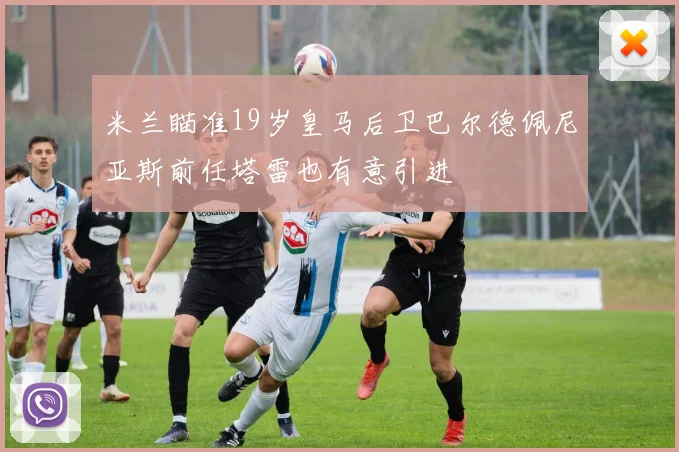 米兰瞄准19岁皇马后卫巴尔德佩尼亚斯前任塔雷也有意引进