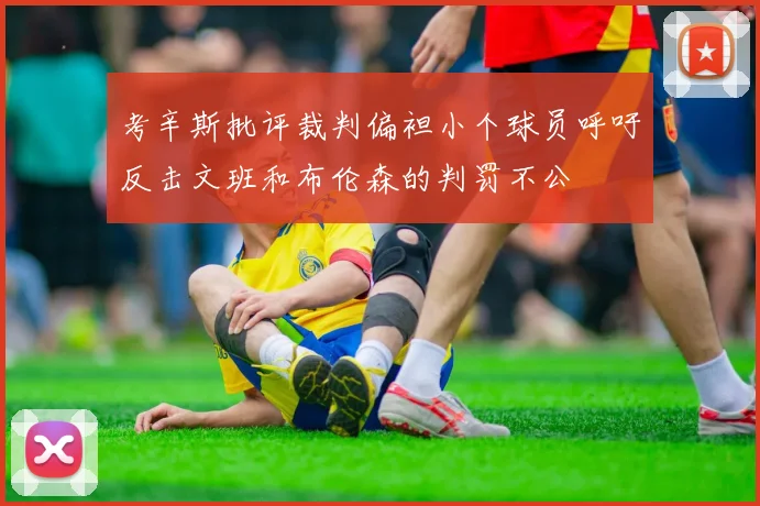 考辛斯批评裁判偏袒小个球员呼吁反击文班和布伦森的判罚不公
