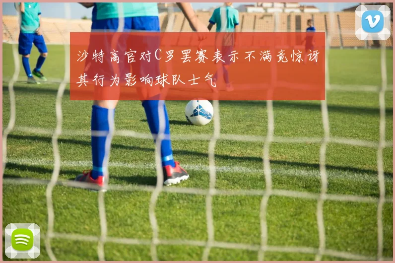 沙特高官对C罗罢赛表示不满竟惊讶其行为影响球队士气