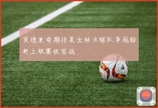莫德里奇期待复出助力球队争冠盼赶上联赛收官战