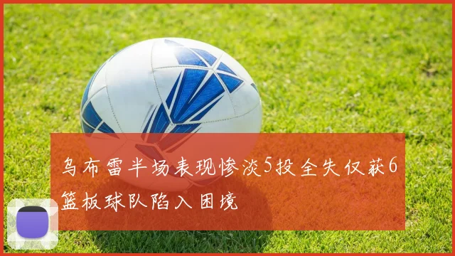 乌布雷半场表现惨淡5投全失仅获6篮板球队陷入困境