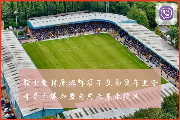 骑士坚持原班阵容不交易莫布里字母哥无缘加盟老詹未来未提及