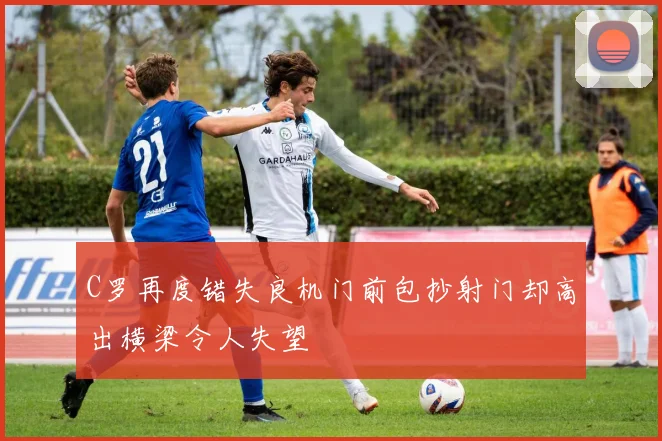 C罗再度错失良机门前包抄射门却高出横梁令人失望