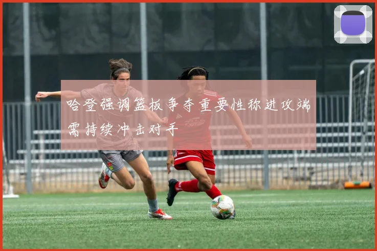 哈登强调篮板争夺重要性称进攻端需持续冲击对手