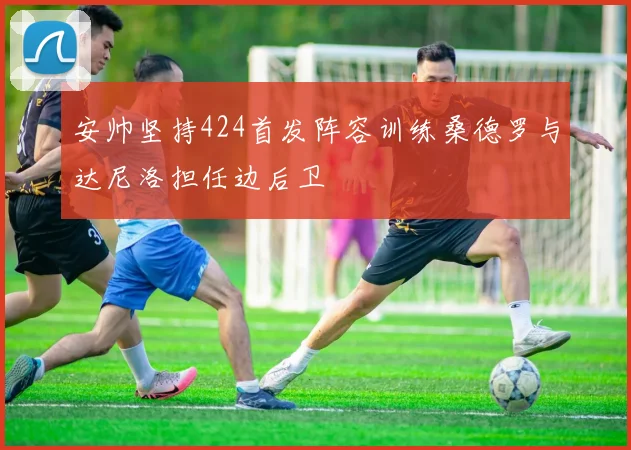 安帅坚持424首发阵容训练桑德罗与达尼洛担任边后卫