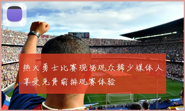 热火勇士比赛现场观众稀少媒体人享受免费前排观赛体验