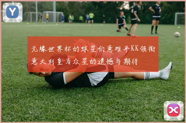 无缘世界杯的球星们意难平KK领衔意大利皇马众星的遗憾与期待