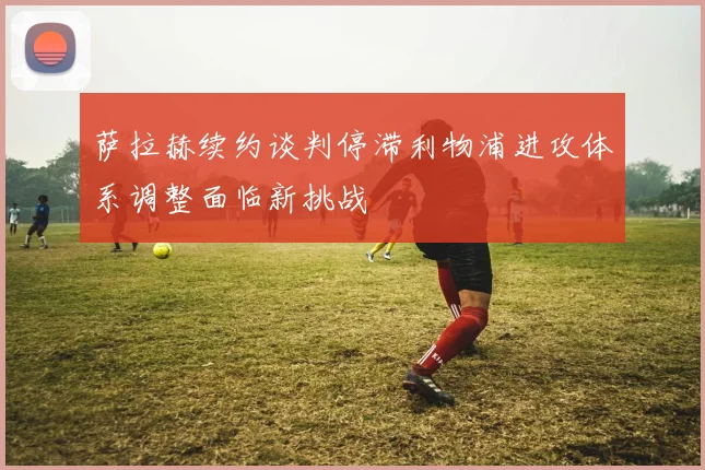 萨拉赫续约谈判停滞利物浦进攻体系调整面临新挑战