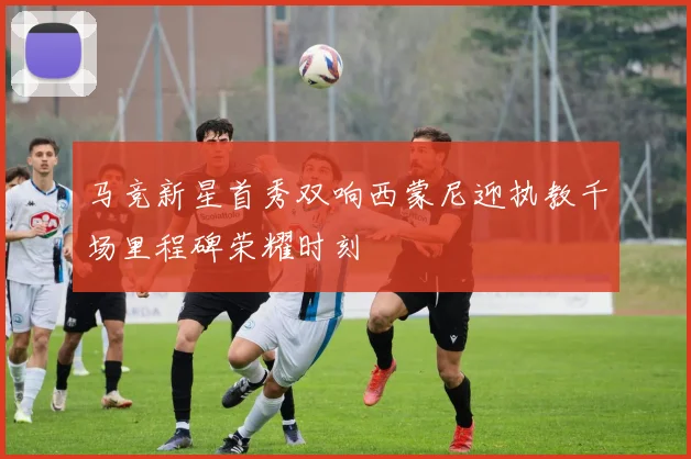 马竞新星首秀双响西蒙尼迎执教千场里程碑荣耀时刻