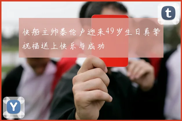快船主帅泰伦卢迎来49岁生日真挚祝福送上快乐与成功