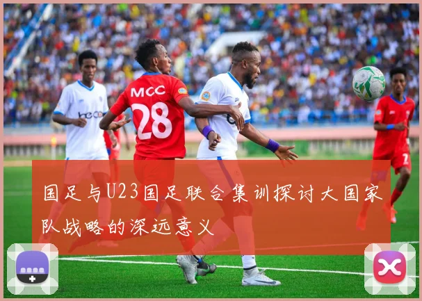 国足与U23国足联合集训探讨大国家队战略的深远意义